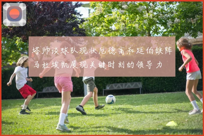 塔帅谈球队现状厄德高和廷伯缺阵马杜埃凯展现关键时刻的领导力