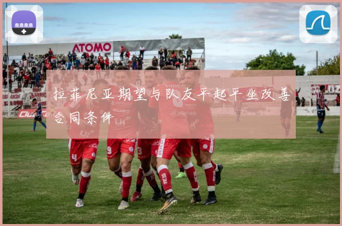 拉菲尼亚期望与队友平起平坐改善合同条件