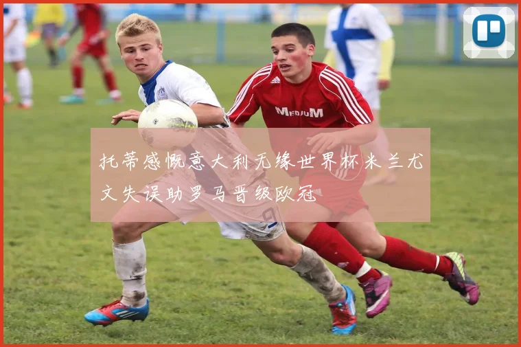 托蒂感慨意大利无缘世界杯米兰尤文失误助罗马晋级欧冠