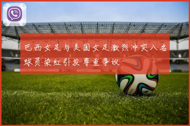 巴西女足与美国女足激烈冲突八名球员染红引发尊重争议