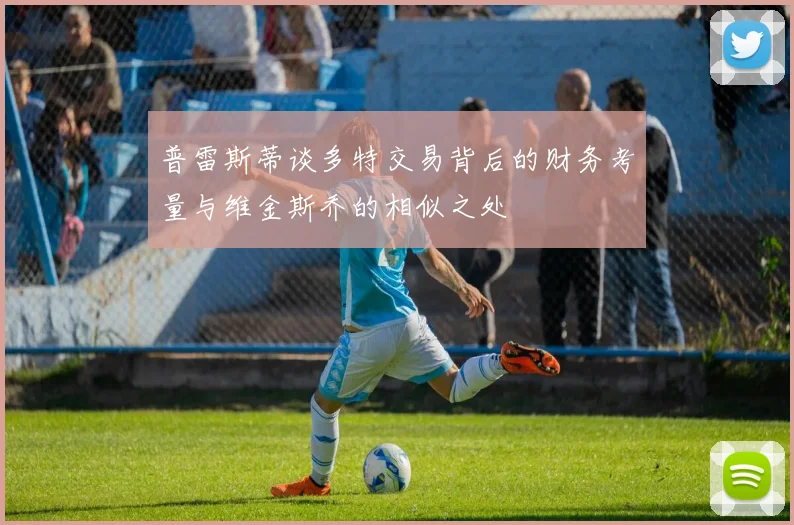 普雷斯蒂谈多特交易背后的财务考量与维金斯乔的相似之处