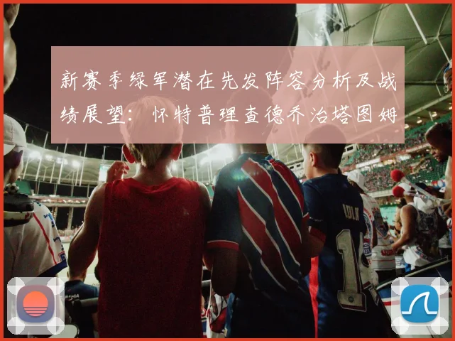 新赛季绿军潜在先发阵容分析及战绩展望：怀特普理查德乔治塔图姆奎塔组合