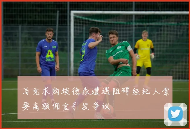 马竞求购埃德森遭遇阻碍经纪人索要高额佣金引发争议