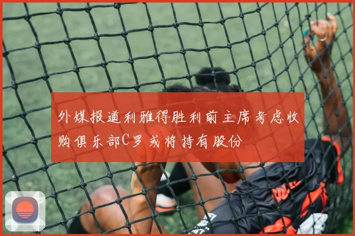 外媒报道利雅得胜利前主席考虑收购俱乐部C罗或将持有股份