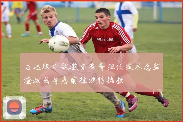 吉达联合欲邀克洛普担任技术总监渣叔或考虑前往沙特执教