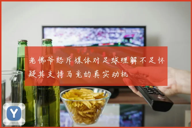 老佛爷怒斥媒体对足球理解不足怀疑其支持马竞的真实动机