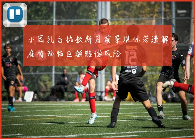 小因扎吉执教新月前景堪忧若遭解雇将面临巨额赔偿风险