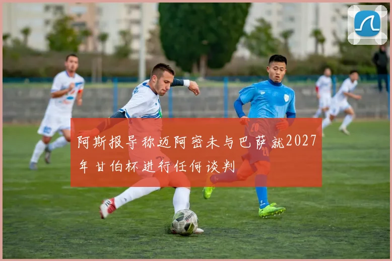 阿斯报导称迈阿密未与巴萨就2027年甘伯杯进行任何谈判