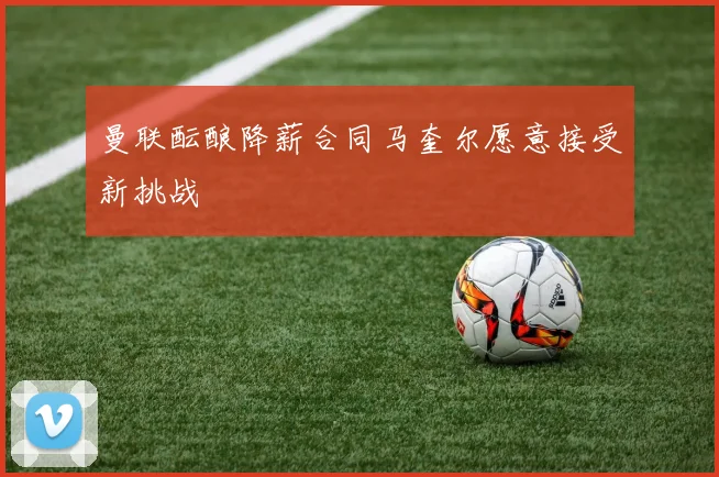 曼联酝酿降薪合同马奎尔愿意接受新挑战