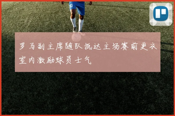 罗马副主席随队抵达主场赛前更衣室内激励球员士气