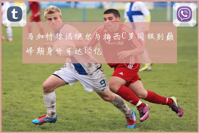 马加特称诺伊尔与梅西C罗同级别巅峰期身价可达15亿