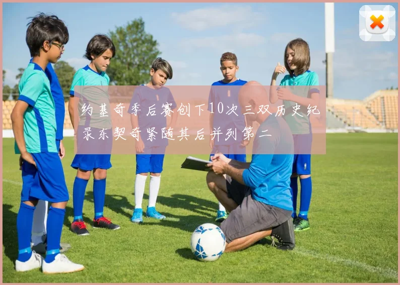 约基奇季后赛创下10次三双历史纪录东契奇紧随其后并列第二