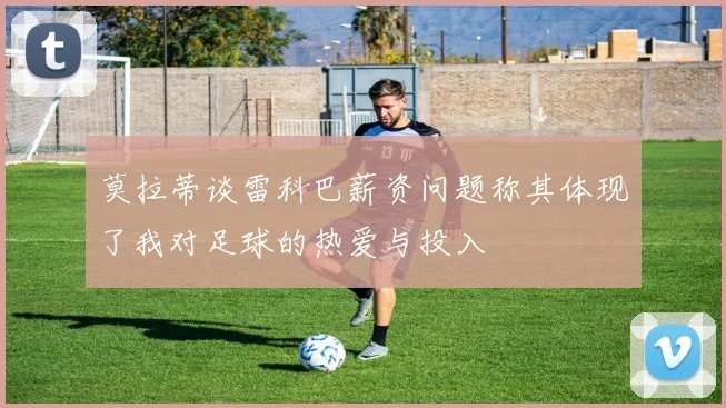 莫拉蒂谈雷科巴薪资问题称其体现了我对足球的热爱与投入