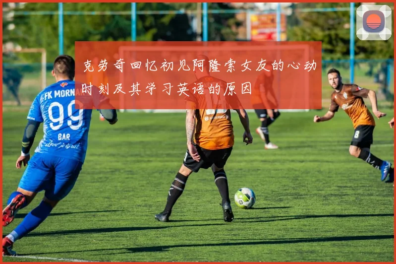 克劳奇回忆初见阿隆索女友的心动时刻及其学习英语的原因