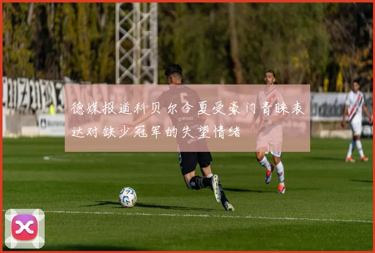 德媒报道科贝尔今夏受豪门青睐表达对缺少冠军的失望情绪