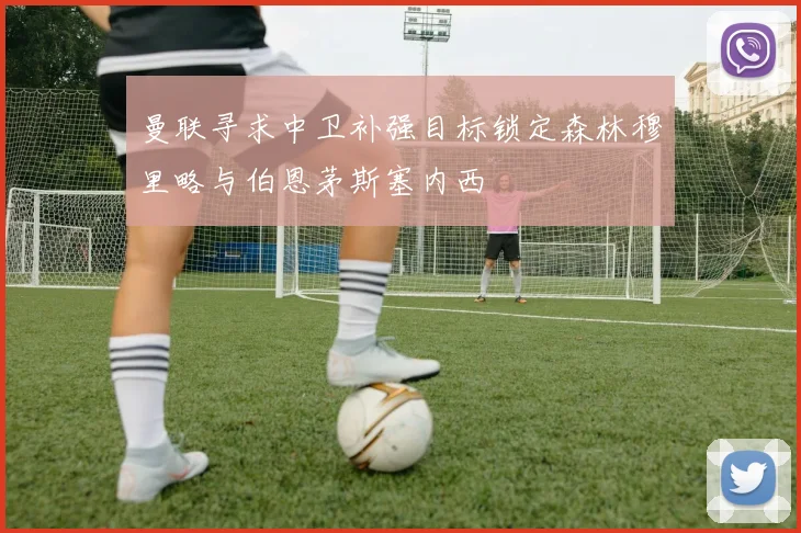 曼联寻求中卫补强目标锁定森林穆里略与伯恩茅斯塞内西
