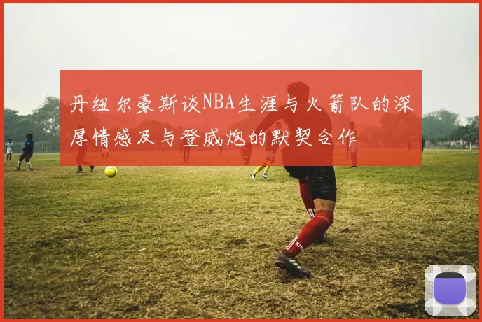 丹纽尔豪斯谈NBA生涯与火箭队的深厚情感及与登威炮的默契合作