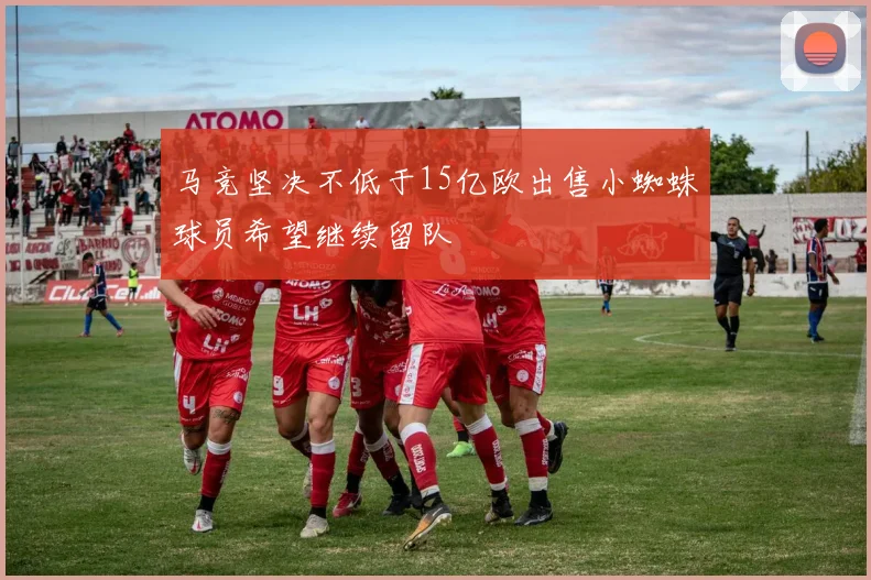 马竞坚决不低于15亿欧出售小蜘蛛球员希望继续留队