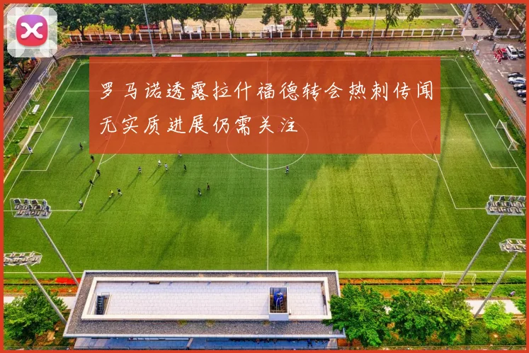 罗马诺透露拉什福德转会热刺传闻无实质进展仍需关注