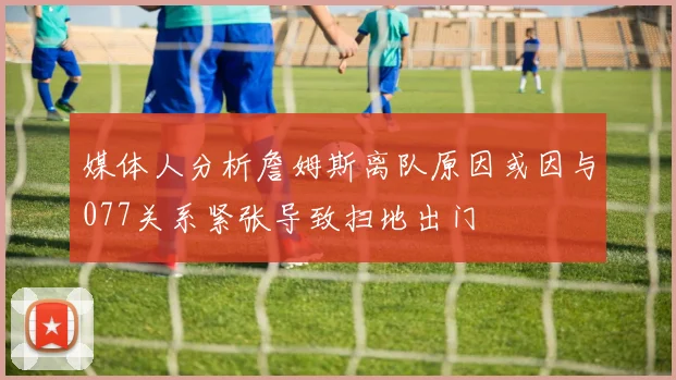 媒体人分析詹姆斯离队原因或因与077关系紧张导致扫地出门