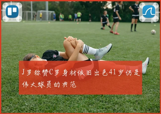 J罗称赞C罗身材依旧出色41岁仍是伟大球员的典范
