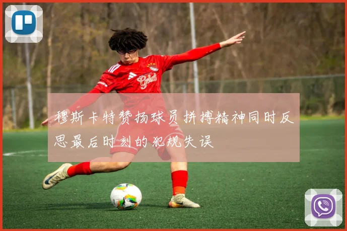 穆斯卡特赞扬球员拼搏精神同时反思最后时刻的犯规失误