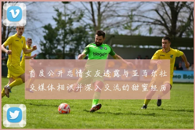 首度公开恋情女友透露与亚马尔社交媒体相识并深入交流的甜蜜经历