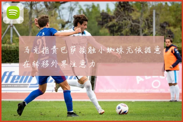 马竞指责巴萨接触小蜘蛛无依据意在转移外界注意力