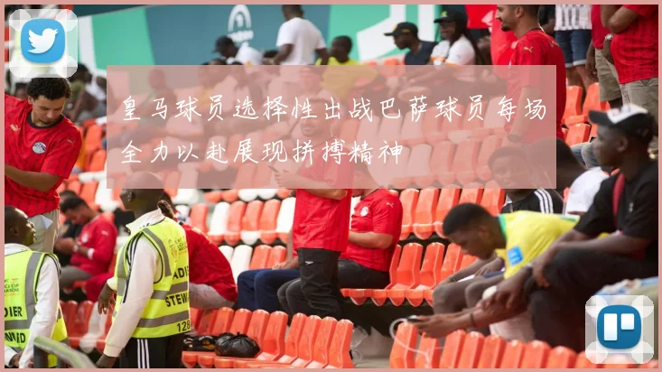 皇马球员选择性出战巴萨球员每场全力以赴展现拼搏精神