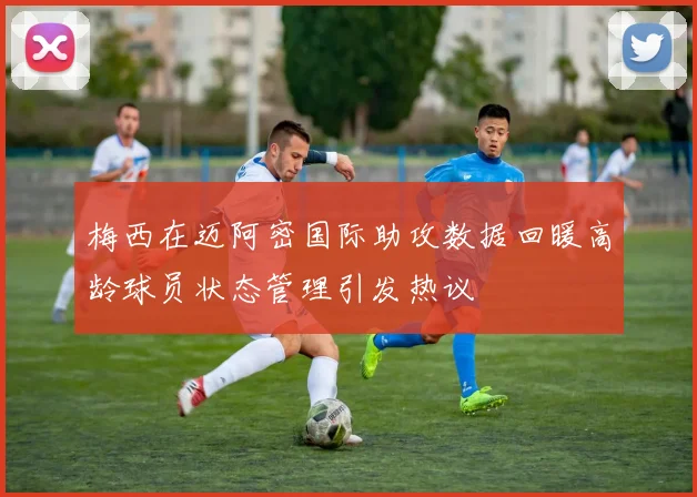 梅西在迈阿密国际助攻数据回暖高龄球员状态管理引发热议