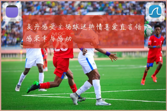 麦丹感受主场球迷热情喜爱直言倍感荣幸与感动
