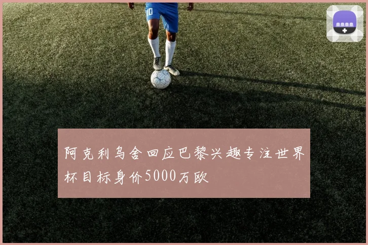 阿克利乌舍回应巴黎兴趣专注世界杯目标身价5000万欧