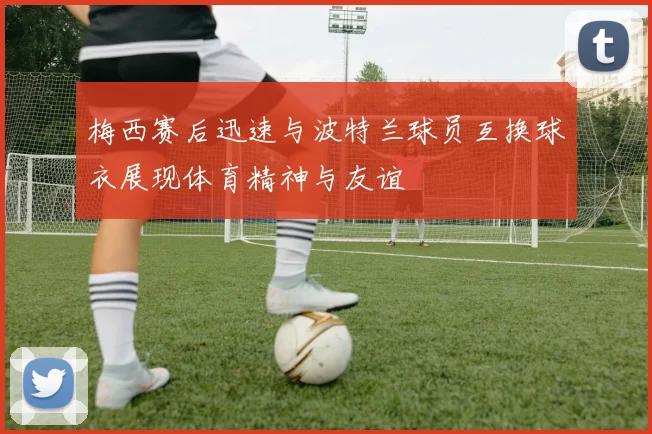 梅西赛后迅速与波特兰球员互换球衣展现体育精神与友谊