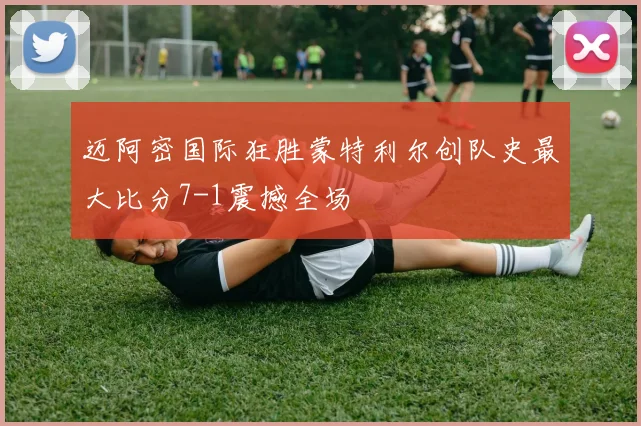 迈阿密国际狂胜蒙特利尔创队史最大比分7-1震撼全场