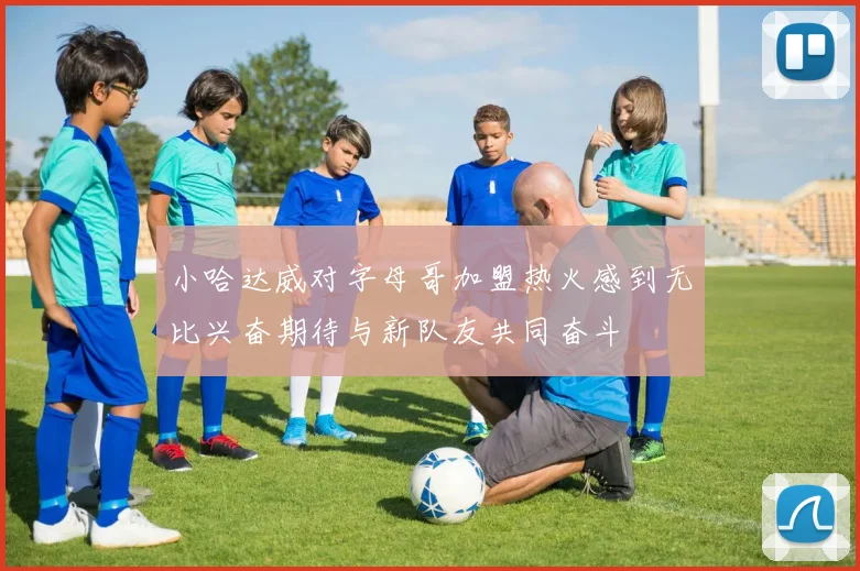 小哈达威对字母哥加盟热火感到无比兴奋期待与新队友共同奋斗
