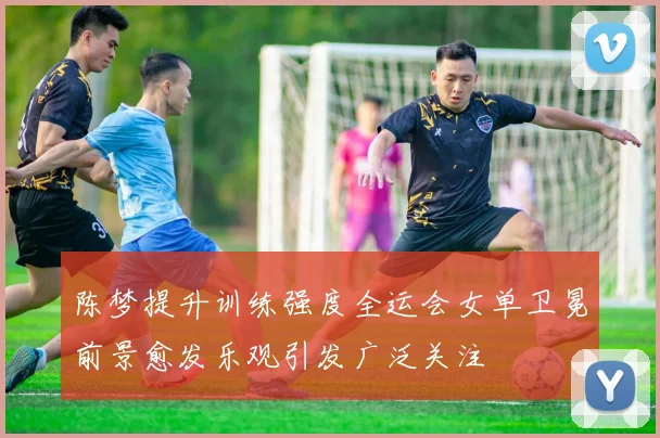 陈梦提升训练强度全运会女单卫冕前景愈发乐观引发广泛关注