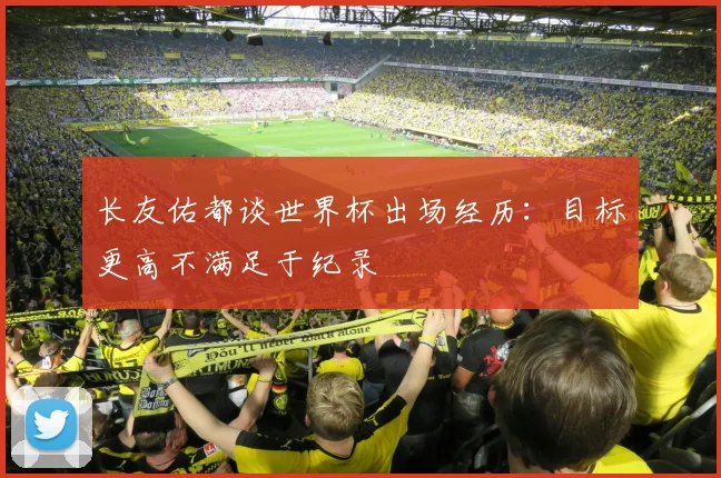 长友佑都谈世界杯出场经历：目标更高不满足于纪录