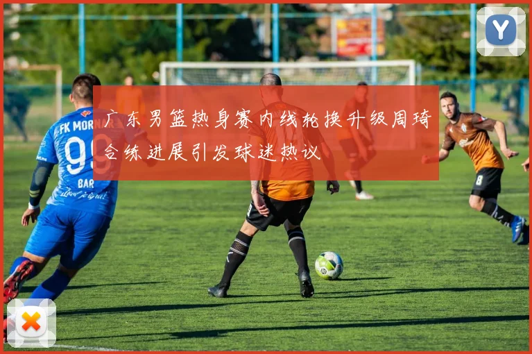 广东男篮热身赛内线轮换升级周琦合练进展引发球迷热议