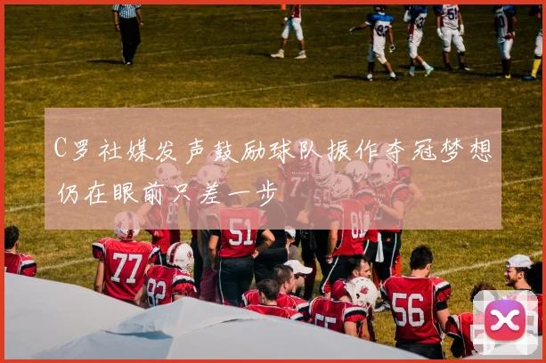 C罗社媒发声鼓励球队振作夺冠梦想仍在眼前只差一步