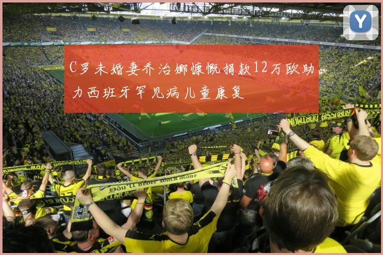 C罗未婚妻乔治娜慷慨捐款12万欧助力西班牙罕见病儿童康复