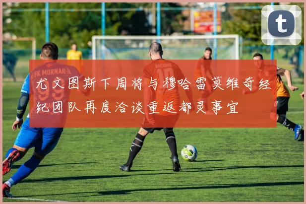 尤文图斯下周将与穆哈雷莫维奇经纪团队再度洽谈重返都灵事宜